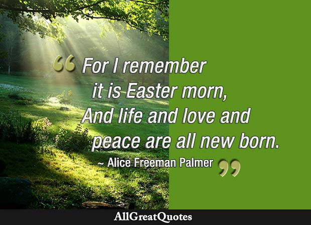 For I remember it is Easter morn, And life and love and peace are all new born - Alice Freeman Palmer.