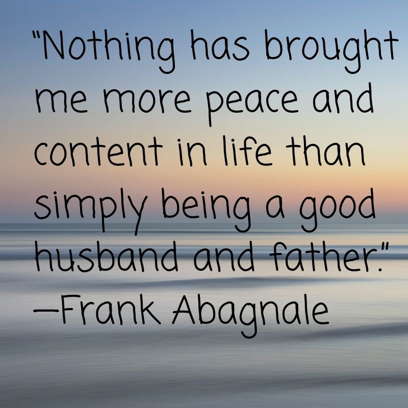 Nothing has brought me more peace and content in life than simply being a good husband and father.