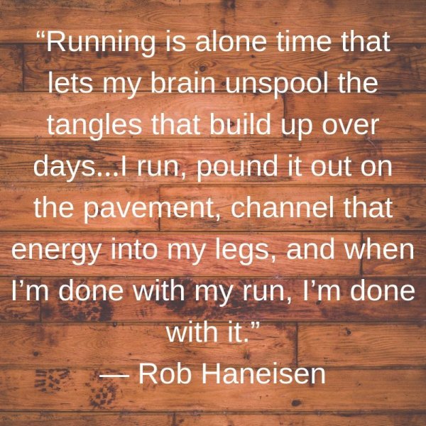 Running is alone time that lets my brain unspool the tangles that build up over days…I run, pound it out on the pavement, channel that energy into my legs, and when I’m done with my run, I’m done with it.
