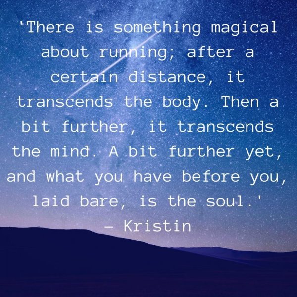 There is something magical about running; after a certain distance, it transcends the body. Then a bit further, it transcends the mind. A bit further yet, and what you have before you, laid bare, is the soul. – Kristin Armstrong